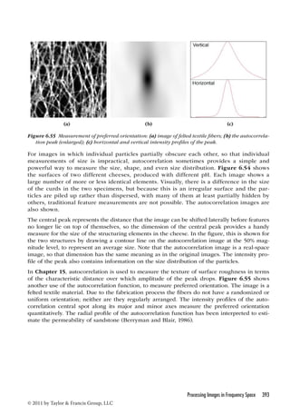 (a) (b) (c) 
Figure 6.55 Measurement of preferred orientation: (a) image of felted textile fibers; (b) the autocorrela-tion 
peak (enlarged); (c) horizontal and vertical intensity profiles of the peak. 
For images in which individual particles partially obscure each other, so that individual 
measurements of size is impractical, autocorrelation sometimes provides a simple and 
powerful way to measure the size, shape, and even size distribution. Figure 6.54 shows 
the surfaces of two different cheeses, produced with different pH. Each image shows a 
large number of more or less identical elements. Visually, there is a difference in the size 
of the curds in the two specimens, but because this is an irregular surface and the par-ticles 
are piled up rather than dispersed, with many of them at least partially hidden by 
others, traditional feature measurements are not possible. The autocorrelation images are 
also shown. 
The central peak represents the distance that the image can be shifted laterally before features 
no longer lie on top of themselves, so the dimension of the central peak provides a handy 
measure for the size of the structuring elements in the cheese. In the figure, this is shown for 
the two structures by drawing a contour line on the autocorrelation image at the 50% mag-nitude 
level, to represent an average size. Note that the autocorrelation image is a real-space 
image, so that dimension has the same meaning as in the original images. The intensity pro-file 
of the peak also contains information on the size distribution of the particles. 
In Chapter 15, autocorrelation is used to measure the texture of surface roughness in terms 
of the characteristic distance over which amplitude of the peak drops. Figure 6.55 shows 
another use of the autocorrelation function, to measure preferred orientation. The image is a 
felted textile material. Due to the fabrication process the fibers do not have a randomized or 
uniform orientation; neither are they regularly arranged. The intensity profiles of the auto-correlation 
central spot along its major and minor axes measure the preferred orientation 
quantitatively. The radial profile of the autocorrelation function has been interpreted to esti-mate 
the permeability of sandstone (Berryman and Blair, 1986). 
Processing Images in Frequency Space 393 
© 2011 by Taylor  Francis Group, LLC 
 
