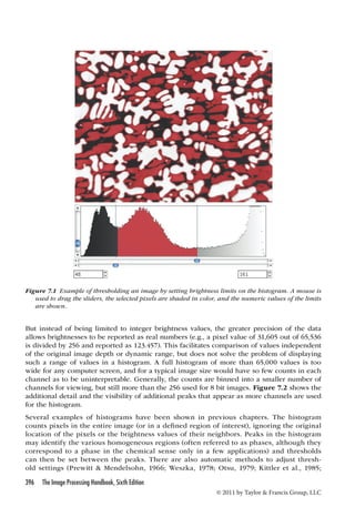 Figure 7.1 Example of thresholding an image by setting brightness limits on the histogram. A mouse is 
used to drag the sliders, the selected pixels are shaded in color, and the numeric values of the limits 
are shown. 
But instead of being limited to integer brightness values, the greater precision of the data 
allows brightnesses to be reported as real numbers (e.g., a pixel value of 31,605 out of 65,536 
is divided by 256 and reported as 123.457). This facilitates comparison of values independent 
of the original image depth or dynamic range, but does not solve the problem of displaying 
such a range of values in a histogram. A full histogram of more than 65,000 values is too 
wide for any computer screen, and for a typical image size would have so few counts in each 
channel as to be uninterpretable. Generally, the counts are binned into a smaller number of 
channels for viewing, but still more than the 256 used for 8 bit images. Figure 7.2 shows the 
additional detail and the visibility of additional peaks that appear as more channels are used 
for the histogram. 
Several examples of histograms have been shown in previous chapters. The histogram 
counts pixels in the entire image (or in a defined region of interest), ignoring the original 
location of the pixels or the brightness values of their neighbors. Peaks in the histogram 
may identify the various homogeneous regions (often referred to as phases, although they 
correspond to a phase in the chemical sense only in a few applications) and thresholds 
can then be set between the peaks. There are also automatic methods to adjust thresh-old 
settings (Prewitt  Mendelsohn, 1966; Weszka, 1978; Otsu, 1979; Kittler et al., 1985; 
396 The Image Processing Handbook, Sixth Edition 
© 2011 by Taylor  Francis Group, LLC 
 