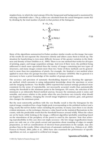 simplest form, in which the total entropy H for the foreground and background is maximized by 
selecting a threshold value t. The pi values are calculated from the actual histogram counts h(i) 
by dividing by the total number of pixels in that portion of the histogram. 
Segmentation and Thresholding 401 
© 2011 by Taylor  Francis Group, LLC 
H = H + 
H 
B F 
t 
 log( ) 
H p p 
B i i 
i 
2255  
 p = h i 
H p p 
F i i 
i t 
= − 
= − 
= 
= + 
log( ) 
0 
1 
h k i 
k 
() 
( ) 
(7.2) 
Many of the algorithms summarized in Parker produce similar results on this image, but some 
of the results do not separate the characters entirely and others cause them to break up. The 
situation for handwriting is even more difficult, because of the greater variation in the thick-ness 
and density of lines (Solihin et al., 1996). There is no one method that works for all types 
of printing, paper, and image acquisition settings. And even if there were, the problem being 
addressed is much more specialized than the variety of images containing just two types of 
structures, and many images contain more than two. Some of these methods can be general-ized 
to more than two populations of pixels. For example, the Student’s t test method when 
applied to more than two groups becomes Analysis of Variance (ANOVA). But in general it is 
necessary to have a priori knowledge of the number of groups present. 
The accuracy and precision of automatic thresholding depend on choosing the appropri-ate 
method, which amounts to using independent knowledge about the specimen or scene 
and the imaging hardware. Von Bradke (2004) reported that manual settings produced more 
consistent (in the sense of reproducible, not necessarily accurate) results than automatically 
setting the threshold to the minimum point in the histogram. Of course, the selection of the 
minimum is an inherently flawed method anyway, because the minimum point is noisy and 
unstable, and moves relative to the peaks when the area fractions vary (exactly what should 
not happen). In addition, changing the overall image brightness (contrast, gain, and gamma) 
also changes the minimum point. 
But the most noteworthy problem with the von Bradke result is that the histogram for the 
typical image considered has a large bright peak (corresponding to the polished surface) and a 
long, nearly flat tail for darker values including the porosity. In many cases there is no clearly 
evident minimum, so the technique chooses a value based on the statistical fluctuations in the 
counts, with the predictable result that the threshold bounces around wildly. When the values 
are set by hand, while looking at the image, a different algorithm (probably something based 
on the smoothness of the periphery of the pores) is used by the operator. Note that achiev-ing 
reproducibility in this case does not imply accuracy—the low image magnification (many 
pores are only one or a few pixels across) and questions about rounding of edges in sample 
preparation, as well as considerations of electron beam penetration in the sample, may also 
produce bias in the results. Other critical tests of automatic methods (e.g., Ozkaya et al., 2005; 
Francus  Pinard, 2004; Jalba et al., 2004) have also examined the performance of specific 
algorithms on real, as opposed to artificial test images. 
 