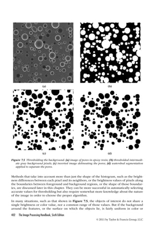 (a) (b) 
(c) (d) 
Figure 7.5 Thresholding the background: (a) image of pores in epoxy resin; (b) thresholded intermedi-ate 
gray background pixels; (c) inverted image delineating the pores; (d) watershed segmentation 
Methods that take into account more than just the shape of the histogram, such as the bright-ness 
differences between each pixel and its neighbors, or the brightness values of pixels along 
the boundaries between foreground and background regions, or the shape of those boundar-ies, 
are discussed later in this chapter. They can be more successful in automatically selecting 
accurate values for thresholding but also require somewhat more knowledge about the nature 
of the image in order to choose the proper algorithm. 
In many situations, such as that shown in Figure 7.5, the objects of interest do not share a 
single brightness or color value, nor a common range of those values. But if the background 
around the features, or the surface on which the objects lie, is fairly uniform in color or 
402 The Image Processing Handbook, Sixth Edition 
© 2011 by Taylor  Francis Group, LLC 
applied to separate the pores. 
 