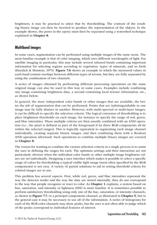 brightness, it may be practical to select that by thresholding. The contrast of the result-ing 
binary image can then be inverted to produce the representation of the objects. In the 
example shown, the pores in the epoxy must then be separated using a watershed technique 
explained in Chapter 8. 
Multiband images 
In some cases, segmentation can be performed using multiple images of the same scene. The 
most familiar example is that of color imaging, which uses different wavelengths of light. For 
satellite imaging in particular, this may include several infrared bands containing important 
information for selecting regions according to vegetation, types of minerals, and so forth 
(Haralick  Dinstein, 1975). Figure 7.6 shows an example in which the measured values in 
each band contain overlaps between different types of terrain, but they are fully separated by 
using the combination of two channels. 
A series of images obtained by performing different processing operations on the same 
original image can also be used in this way in some cases. Examples include combining 
one image containing brightness data, a second containing local texture information, etc., 
as shown below. 
In general, the more independent color bands or other images that are available, the bet-ter 
the job of segmentation that can be performed. Points that are indistinguishable in one 
image may be fully distinct in another. However, with multi-spectral or multi-layer images, 
it can be difficult to specify the selection criteria. The logical extension of thresholding is to 
place brightness thresholds on each image, for instance to specify the range of red, green, 
and blue intensities. These multiple criteria are then usually combined with an AND opera-tion 
(i.e., the pixel is defined as part of the foreground if its three RGB components all lie 
within the selected ranges). This is logically equivalent to segmenting each image channel 
individually, creating separate binary images, and then combining them with a Boolean 
AND operation afterward. Such operations to combine multiple binary images are covered 
in Chapter 8. 
The reason for wanting to combine the various selection criteria in a single process is to assist 
the user in defining the ranges for each. The optimum settings and their interaction are not 
particularly obvious when the individual color bands or other multiple image brightness val-ues 
are set individually. Designing a user interface which makes it possible to select a specific 
range of colors for thresholding a typical visible light image (most often specified by the RGB 
components) is not easy. A variety of partial solutions to aid in setting threshold criteria for 
colored images are in use. 
This problem has several aspects. First, while red, green, and blue intensities represent the 
way the detector works and the way the data are stored internally, they do not correspond 
to the way that people recognize or react to color. As Chapter 1 explains, a system based on 
hue, saturation, and intensity or lightness (HSI) is more familiar. It is sometimes possible to 
perform satisfactory thresholding using only one of the hue, saturation, or intensity channels, 
as shown in Figure 7.7, or a principal components channel, as illustrated in Chapter 5, but in 
the general case it may be necessary to use all of the information. A series of histograms for 
each of the RGB color channels may show peaks, but the user is not often able to judge which 
of the peaks correspond to individual features of interest. 
Segmentation and Thresholding 403 
© 2011 by Taylor  Francis Group, LLC 
 