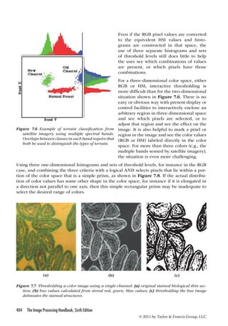 Figure 7.6 Example of terrain classification from 
satellite imagery using multiple spectral bands. 
Overlaps between classes in each band require that 
both be used to distinguish the types of terrain. 
Using three one-dimensional histograms and sets of threshold levels, for instance in the RGB 
case, and combining the three criteria with a logical AND selects pixels that lie within a por-tion 
of the color space that is a simple prism, as shown in Figure 7.8. If the actual distribu-tion 
of color values has some other shape in the color space, for instance if it is elongated in 
a direction not parallel to one axis, then this simple rectangular prism may be inadequate to 
select the desired range of colors. 
(a) (b) (c) 
Figure 7.7 Thresholding a color image using a single channel: (a) original stained biological thin sec-tion; 
(b) hue values calculated from stored red, green, blue values; (c) thresholding the hue image 
404 The Image Processing Handbook, Sixth Edition 
Even if the RGB pixel values are converted 
to the equivalent HSI values and histo-grams 
are constructed in that space, the 
use of three separate histograms and sets 
of threshold levels still does little to help 
the user see which combinations of values 
are present, or which pixels have those 
combinations. 
For a three-dimensional color space, either 
RGB or HSI, interactive thresholding is 
more difficult than for the two-dimensional 
situation shown in Figure 7.6. There is no 
easy or obvious way with present display or 
control facilities to interactively enclose an 
arbitrary region in three-dimensional space 
and see which pixels are selected, or to 
adjust that region and see the effect on the 
image. It is also helpful to mark a pixel or 
region in the image and see the color values 
(RGB or HSI) labeled directly in the color 
space. For more than three colors (e.g., the 
multiple bands sensed by satellite imagery), 
the situation is even more challenging. 
© 2011 by Taylor  Francis Group, LLC 
delineates the stained structures. 
 
