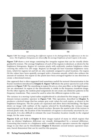 (a) (b) 
Figure 7.19 Test image containing five different regions to be distinguished by differences in the tex-tures. 
The brightness histograms are shown (b); the average brightness of each region is the same. 
Figure 7.19 shows a test image containing five irregular regions that can be visually distin-guished 
by texture. The average brightness of each of the regions is identical, as shown by the 
brightness histograms. Region (e) contains pixels with uniformly random brightness values 
covering the entire 0 to 255 range. Regions (a) through (d) have Gaussian brightness varia-tions, 
which for regions (a) and (d) are also randomly assigned to pixel locations. For region 
(b) the values have been spatially averaged with a Gaussian smooth, which also reduces the 
amount of variation. For region (c) the pixels have been averaged together in one direction to 
create a directional texture. 
One approach that is often suggested (and sometimes useful) for textural characterization is the 
Fourier transform introduced in Chapter 6. Figure 7.20 shows the power spectra for each of the 
patterns in Figure 7.19. The smoothing in region (b) acts as a low pass filter, so the high frequen-cies 
are attenuated. In region (c) the directionality is visible in the frequency transform image. 
For the other regions, the random pixel assignments do not create any distinctive patterns in the 
frequency transforms. They cannot be used to select the different regions in this case. 
The variance in a moving 4 pixel radius neighborhood is calculated for this image as a spatial-domain 
texture-sensitive operator in Figure 7.21. This operation, described in Chapter 5, 
produces a derived image that has unique gray scale values for each region, as shown in the 
brightness histogram. The five peaks are separated and allow direct thresholding. The figure 
shows an image with outlines of the regions selected by thresholding the variance image 
superimposed on the original, and colored overlays. Because the spatial scale of the texture is 
several pixels wide, the location of the boundaries of regions is necessarily uncertain by sev-eral 
pixels. It is also difficult to estimate the exact boundary location visually in the original 
image, for the same reason. 
Figures 5.43 and 5.44 in Chapter 5 show images typical of many in which regions that 
have no distinct brightness difference are visually distinguished by a textural difference. 
Converting that texture to a brightness with a suitable texture operator converts the original 
image to one that can be thresholded. Chapter 5 illustrates several texture operators (max-min, 
412 The Image Processing Handbook, Sixth Edition 
© 2011 by Taylor  Francis Group, LLC 
fractal dimension) that can be used for this purpose. 
 