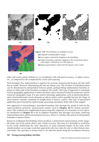 (a) (b) (c) 
Figure 7.29 Thresholding on multiple criteria: 
(a) original metallographic image; 
(b) one region selected by brightness thresholding; 
(c) Sobel orientation operator applied to the remaining region, 
with angles coded from 0 to 360 degrees; 
(d) final segmentation result with all regions color coded. 
sides and corner points defined as x,y coordinates with sub-pixel accuracy, or spline curves, 
etc., as compared to the comparatively coarse pixel spacing. 
Such boundary line representation is superior for accurate measurement because the line itself 
has no width. However, determining the line not always easy. The location of individual points 
can be determined by interpolation between pixels, perhaps fitting mathematical functions to 
pixels on either side of the boundary to improve the results. This type of approach is commonly 
used in geographic applications in which elevation values measured at discrete points are used to 
construct topographic maps. It is also used in metrology applications, such as measuring dimen-sions 
of microelectronic circuit elements on silicon wafers, and is possible because the shape of 
those features (usually consisting of straight lines) is known a priori. This type of specialized 
application goes beyond the typical image processing operations dealt with in this chapter. 
One approach to interpolating a smoothed boundary line through the pixels is used by the 
super-resolution perimeter measurement routine used in Chapter 10 for feature measure-ment. 
This method uses neighborhood processing (the Laplacian of a Gaussian or LoG opera-tor 
mentioned in Chapter 5) to fit an adaptive boundary line through each pixel, achieving 
improved precision and fractional-pixel accuracy. There is a further discussion of interpolated 
boundary contours below. 
Based on traditional thresholding which produces a pixel-based representation of the image, 
the finite size of the pixels allows only a finite accuracy. But since it is desirable to avoid bias 
in the result, performing the same operation on many repeated images of the same scene 
should produce an average result that approaches the true value for size or other feature mea-surements. 
The question is always what to do with the pixels along the boundaries between 
420 The Image Processing Handbook, Sixth Edition 
© 2011 by Taylor  Francis Group, LLC 
(d) 
 
