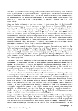 and other associated electronics rarely produces voltages that are free enough from electronic 
noise to justify full 8-bit digitization anyway. A typical “good” camera specification of 49 dB 
signal-to-noise ratio implies that only 7 bits of real information are available, and the eighth 
bit is random noise. But 8 bits corresponds nicely to the most common organization of com-puter 
memory into bytes, so that 1 byte of storage can hold the brightness value from 1 pixel 
in the image. 
High end digital still cameras and most scanners produce more than 256 distinguishable 
brightness values, and for these it is common to store the data in 2 bytes or 16 bits, giving a 
possible range of 65536:1, which exceeds the capability of any current imaging device (but not 
some other sources of data that may be displayed as images, such as surface elevation mea-sured 
with a scanned probe, a topic in Chapter 15). For a camera with a 10 or 12 bit output, 
the values are shifted over to the most significant bits and the low order bits are either zero or 
random values. For display and printing purposes 8 bits is enough, but the additional depth 
can be very important for processing and measurement, as discussed in subsequent chapters. 
In many systems the histogram of values is still expressed as 0.255 for compatibility with the 
more common 8-bit range, but instead of being restricted to integers the brightness consists 
of floating point values. That is the convention used in this book. 
When the stored image is displayed from computer memory, the numbers are used in a dig-ital- 
to-analog converter to produce voltages that control the brightness of a display monitor, 
often a cathode ray tube (CRT) or liquid crystal display (LCD). This process is comparatively 
noise-free and high resolution, since computer display technology has been developed to a 
high level for other purposes. These displays typically have 256 steps of brightness for the red, 
green, and blue signals, and when equal values are supplied to all three the result is perceived 
as a neutral gray value. 
The human eye cannot distinguish all 256 different levels of brightness in this type of display, 
nor can they be successfully recorded or printed using ink-jet or laser printers (discussed in 
Chapter 3). About 20–40 brightness levels can be visually distinguished on a CRT, LCD, or 
photographic print, suggesting that the performance of the digitizers in this regard is more 
than adequate, at least for those applications where the performance of the eye is enough to 
begin with, or the purpose of the imaging is to produce prints. 
A somewhat different situation that results in another limitation arises with images that cover 
a very large dynamic range. Real-world scenes often include brightly lit areas and deep shade. 
Scientific images such as SEM pictures have very bright regions corresponding to edges and 
protrusions and very dark ones such as the interiors of depressions. Astronomical pictures 
range from the very bright light of stars to the very dark levels of dust clouds or interstellar 
space. If only 256 brightness levels are stretched to cover this entire range, there is not enough 
sensitivity to small variations to reveal detail in either bright or dark areas. Capturing images 
with higher bit depth, for instance 12 bits (4096 brightness levels, which is approximately the 
capability of a film camera), can record the data, but it cannot be viewed successfully on a 
display screen or in a print. Processing methods that can deal with such high dynamic range 
images to facilitate visual interpretation are shown in Chapter 5. 
Images acquired in very dim light, or some other imaging modalities such as X-ray mapping in 
the scanning electron microscope (SEM), impose another limitation of the gray scale depth of 
the image. When the number of photons (or other particles) collected for each image pixel is 
low, statistical fluctuations and random noise become important. Figure 1.26 shows the effect 
of high ASA settings (high amplifier gain) on random pixel variations in an image. The two 
Acquiring Images 27 
© 2011 by Taylor  Francis Group, LLC 
 