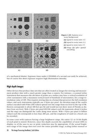 of a mechanical shutter. Exposure times under 1/10,000th of a second can easily be achieved, 
but of course this short exposure requires high illumination intensity. 
High depth images 
Other devices that produce data sets that are often treated as images for viewing and measure-ment 
produce data with a much greater range than a camera. For instance, a scanned stylus 
instrument that measures the elevation of points on a surface may have a vertical resolution of 
a few nanometers with a maximum vertical travel of hundreds of micrometers, for a range-to-resolution 
value of 105. This requires storing data in a format that preserves the full resolution 
values, and such instruments typically use 4 bytes per pixel. An elevation map of the earth’s 
surface encoded with 8 bits (256 values) spread over the range from sea level to the top of Mt. 
Everest corresponds to about 100 feet per bit and would not not show most of Florida as dis-tinct 
from sea level. With 2 bytes per pixel (65,536 values) each bit represents about 6 inches 
and the map can distinguish the curbs along most streets. With 4 bytes per pixel (4 billion 
values) each bit corresponds to less than 200 μm, and the roughness of sand on a beach can 
be recorded. 
In some cases with cameras having a large brightness range, the entire 12- or 14-bit depth 
of each pixel is stored. However, since this depth exceeds the capabilities of most CRTs to 
display, or of the user to see or print, reduction may be appropriate. If the actual bright-ness 
range of the image does not cover the entire possible range, scaling (either manual or 
30 The Image Processing Handbook, Sixth Edition 
© 2011 by Taylor  Francis Group, LLC 
(a) (b) 
(c) (d) 
Figure 1.28 Features on a 
noisy background: 
(a) signal-to-noise ratio 1:1; 
(b) signal-to-noise ratio 1:3; 
(c) signal-to-noise ratio 1:7; 
(d) image (c) after spatial 
smoothing. 
 