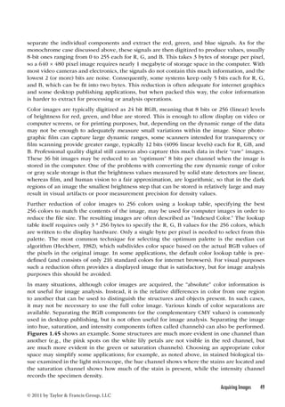 separate the individual components and extract the red, green, and blue signals. As for the 
monochrome case discussed above, these signals are then digitized to produce values, usually 
8-bit ones ranging from 0 to 255 each for R, G, and B. This takes 3 bytes of storage per pixel, 
so a 640 × 480 pixel image requires nearly 1 megabyte of storage space in the computer. With 
most video cameras and electronics, the signals do not contain this much information, and the 
lowest 2 (or more) bits are noise. Consequently, some systems keep only 5 bits each for R, G, 
and B, which can be fit into two bytes. This reduction is often adequate for internet graphics 
and some desktop publishing applications, but when packed this way, the color information 
is harder to extract for processing or analysis operations. 
Color images are typically digitized as 24 bit RGB, meaning that 8 bits or 256 (linear) levels 
of brightness for red, green, and blue are stored. This is enough to allow display on video or 
computer screens, or for printing purposes, but, depending on the dynamic range of the data 
may not be enough to adequately measure small variations within the image. Since photo-graphic 
film can capture large dynamic ranges, some scanners intended for transparency or 
film scanning provide greater range, typically 12 bits (4096 linear levels) each for R, GB, and 
B. Professional quality digital still cameras also capture this much data in their “raw” images. 
These 36 bit images may be reduced to an “optimum” 8 bits per channel when the image is 
stored in the computer. One of the problems with converting the raw dynamic range of color 
or gray scale storage is that the brightness values measured by solid state detectors are linear, 
whereas film, and human vision to a fair approximation, are logarithmic, so that in the dark 
regions of an image the smallest brightness step that can be stored is relatively large and may 
result in visual artifacts or poor measurement precision for density values. 
Further reduction of color images to 256 colors using a lookup table, specifying the best 
256 colors to match the contents of the image, may be used for computer images in order to 
reduce the file size. The resulting images are often described as “Indexed Color.” The lookup 
table itself requires only 3 * 256 bytes to specify the R, G, B values for the 256 colors, which 
are written to the display hardware. Only a single byte per pixel is needed to select from this 
palette. The most common technique for selecting the optimum palette is the median cut 
algorithm (Heckbert, 1982), which subdivides color space based on the actual RGB values of 
the pixels in the original image. In some applications, the default color lookup table is pre-defined 
(and consists of only 216 standard colors for internet browsers). For visual purposes 
such a reduction often provides a displayed image that is satisfactory, but for image analysis 
purposes this should be avoided. 
In many situations, although color images are acquired, the “absolute” color information is 
not useful for image analysis. Instead, it is the relative differences in color from one region 
to another that can be used to distinguish the structures and objects present. In such cases, 
it may not be necessary to use the full color image. Various kinds of color separations are 
available. Separating the RGB components (or the complementary CMY values) is commonly 
used in desktop publishing, but is not often useful for image analysis. Separating the image 
into hue, saturation, and intensity components (often called channels) can also be performed. 
Figures 1.45 shows an example. Some structures are much more evident in one channel than 
another (e.g., the pink spots on the white lily petals are not visible in the red channel, but 
are much more evident in the green or saturation channels). Choosing an appropriate color 
space may simplify some applications; for example, as noted above, in stained biological tis-sue 
examined in the light microscope, the hue channel shows where the stains are located and 
the saturation channel shows how much of the stain is present, while the intensity channel 
records the specimen density. 
Acquiring Images 49 
© 2011 by Taylor  Francis Group, LLC 
 