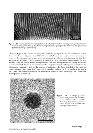 Figure 1.51 TEM image of a thin metal foil of cobalt. The striped pattern reveals ferromagnetic domains, 
in which the electron spins of the atoms are aligned in one of two possible directions (image courtesy 
of Hitachi Scientific Instruments). 
Likewise, Figure 1.52 shows an image of a colloidal gold particle on an amorphous carbon 
film viewed in a high-resolution TEM. The so-called atomic resolution shows a pattern of 
spots on the substrate that appear more or less random, while within the gold particle they 
are regularly arranged. The arrangement is a result of the crystalline structure of the particle, 
and the spots are related to the atom positions. However, the spots are not simply the atoms; 
the relationship between the structure and the image is complex and depends strongly on the 
microscope parameters and on the amount of defocus in the lens. Calculating the expected 
image contrast from a predicted structure is possible and can be done routinely for simple 
structures. The inverse calculation (structure from image) is more interesting, but can only be 
accomplished by iteration. 
Acquiring Images 57 
© 2011 by Taylor  Francis Group, LLC 
Figure 1.52 TEM image of a col-loidal 
gold particle on an amor-phous 
carbon substrate, used to 
show very high microscope reso-lution 
(image courtesy of Hitachi 
Scientific Instruments). 
 