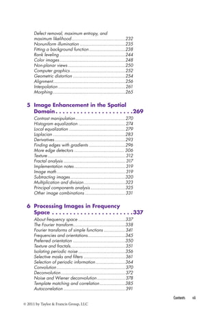 Contents vii 
Defect removal, maximum entropy, and 
maximum likelihood ........................................232 
Nonuniform illumination ..................................235 
Fitting a background function ...........................238 
Rank leveling .................................................244 
Color images .................................................248 
Non-planar views ...........................................250 
Computer graphics .........................................252 
Geometric distortion .......................................254 
Alignment ......................................................256 
Interpolation ..................................................261 
Morphing ......................................................265 
5 Image Enhancement in the Spatial 
Domain 269 
Contrast manipulation .....................................270 
Histogram equalization ...................................274 
Local equalization ..........................................279 
Laplacian ......................................................283 
Derivatives .....................................................293 
Finding edges with gradients ...........................296 
More edge detectors ..................................... 306 
Texture .......................................................... 312 
Fractal analysis .............................................. 317 
Implementation notes ...................................... 319 
Image math ................................................... 319 
Subtracting images .........................................320 
Multiplication and division ...............................323 
Principal components analysis ..........................325 
Other image combinations ..............................331 
6 Processing Images in Frequency 
Space 337 
About frequency space ...................................337 
The Fourier transform.......................................338 
Fourier transforms of simple functions ................341 
Frequencies and orientations ............................345 
Preferred orientation .......................................350 
Texture and fractals.........................................351 
Isolating periodic noise ...................................356 
Selective masks and filters ...............................361 
Selection of periodic information ......................364 
Convolution ...................................................370 
Deconvolution ................................................372 
Noise and Wiener deconvolution .....................378 
Template matching and correlation ...................385 
Autocorrelation ..............................................391 
© 2011 by Taylor & Francis Group, LLC 
 