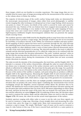these images, which are not familiar to everyday experience. The range image data are in a 
suitable form for many types of image processing and for the measurement of the surface area 
or the volume above or below the surface. 
The majority of elevation maps of the earth’s surface being made today are determined by 
the stereoscopic measurement of images, taken either from aerial photography or satellite 
remote imaging (the other technique in widespread use is laser range finding, which measures 
one point at a time). Of course, two-thirds of the earth is covered by water and cannot be 
measured this way. Portions of the sea bottom have been mapped stereoscopically by side-scanned 
sonar. The technology is very similar to that used for the radar mapping of Venus, 
except that sonar uses sound waves (which can propagate through water) and radar uses 
high-frequency (millimeter length) electromagnetic radiation that can penetrate the opaque 
clouds covering Venus. 
The synthetic aperture radar (SAR) used by the Magellan probe to map Venus does not directly 
give elevation data to produce a range image. The principle of SAR is not new (it was invented 
by Carl Wiley, at Goodyear Aircraft, in the 1950s), nor restricted to satellites and space probes. 
Aerial mapping of desert regions has been used to penetrate through the dry sand and map 
the underlying land to find ancient watercourses, for instance. The principle of SAR is that the 
moving satellite (or other platform) emits a series of short pulses directed downwards and to 
one side of the track along which it is moving. The direction parallel to the track is called the 
azimuth and the direction perpendicular to it is called the range (not to be confused with the 
range image that encodes the elevation information). The name “synthetic aperture” refers to 
the fact that the moving antenna effectively acts as a much larger antenna (equal in size to the 
distance the antenna moves during the transmission of the pulse) that can more accurately 
resolve directions in azimuth. 
The radar records the intensity of the returning pulse, the travel time, and the Doppler shift. The 
intensity is a measure of the surface characteristics, although the radar (or sonar) reflectivity is 
not always easy to interpret in terms of the surface structure and is not directly related to the 
albedo or reflectivity for visible light. The travel time for the pulse gives the range. For a perfectly 
flat surface, there is an arc of locations on the surface that have the same range from the antenna. 
Because of the motion of the satellite or airplane, each point along this arc produces a different 
Doppler shift in the signal frequency. Measuring the Doppler shift of each returned pulse pro-vides 
resolution along the arc. Each point on the ground contributes to the return pulse with a 
unique range and Doppler shift, which allows a range map of the ground to be reconstructed. 
However, since the surface is not flat, there are multiple possible combinations of location and 
elevation that can produce the same return signal. Combining the measurements from several 
overlapping sweeps (for Magellan, several sequential orbits) allows the elevation data to be 
refined. The database for Venus resolves points on the ground with about 120-meter spacing and 
has elevation data with resolutions that vary from 120 to 300 meters (depending on where along 
the track, and how far from the center of the track, they are located). For each point, the eleva-tion 
and the reflectivity are stored (Figure 1.74). In rendering of these data, the elevation values 
are used to construct the surface shape and the reflectivity values are used to color the surface 
(Figure 1.75). Of course, the colors are not the actual visual appearance of the surface. 
Synthetic aperture ranging with either radar or sonar is not the only way these signals can 
be used to construct a range map. Directing a beam straight down and measuring the echo, 
or return time, gives the range at a single point. Many such measurements can be used to 
construct a map or image. The simple “fish-finder” type of sonar can be used to construct a 
map of a lake bottom in this way, if the boat is steered back and forth in a raster pattern to 
76 The Image Processing Handbook, Sixth Edition 
© 2011 by Taylor  Francis Group, LLC 
 