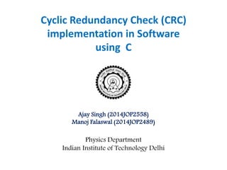 Cyclic Redundancy Check (CRC) 
implementation in Software 
using C 
Ajay Singh (2014JOP2558) 
Manoj Falaswal (2014JOP2489) 
Physics Department 
Indian Institute of Technology Delhi 
 
