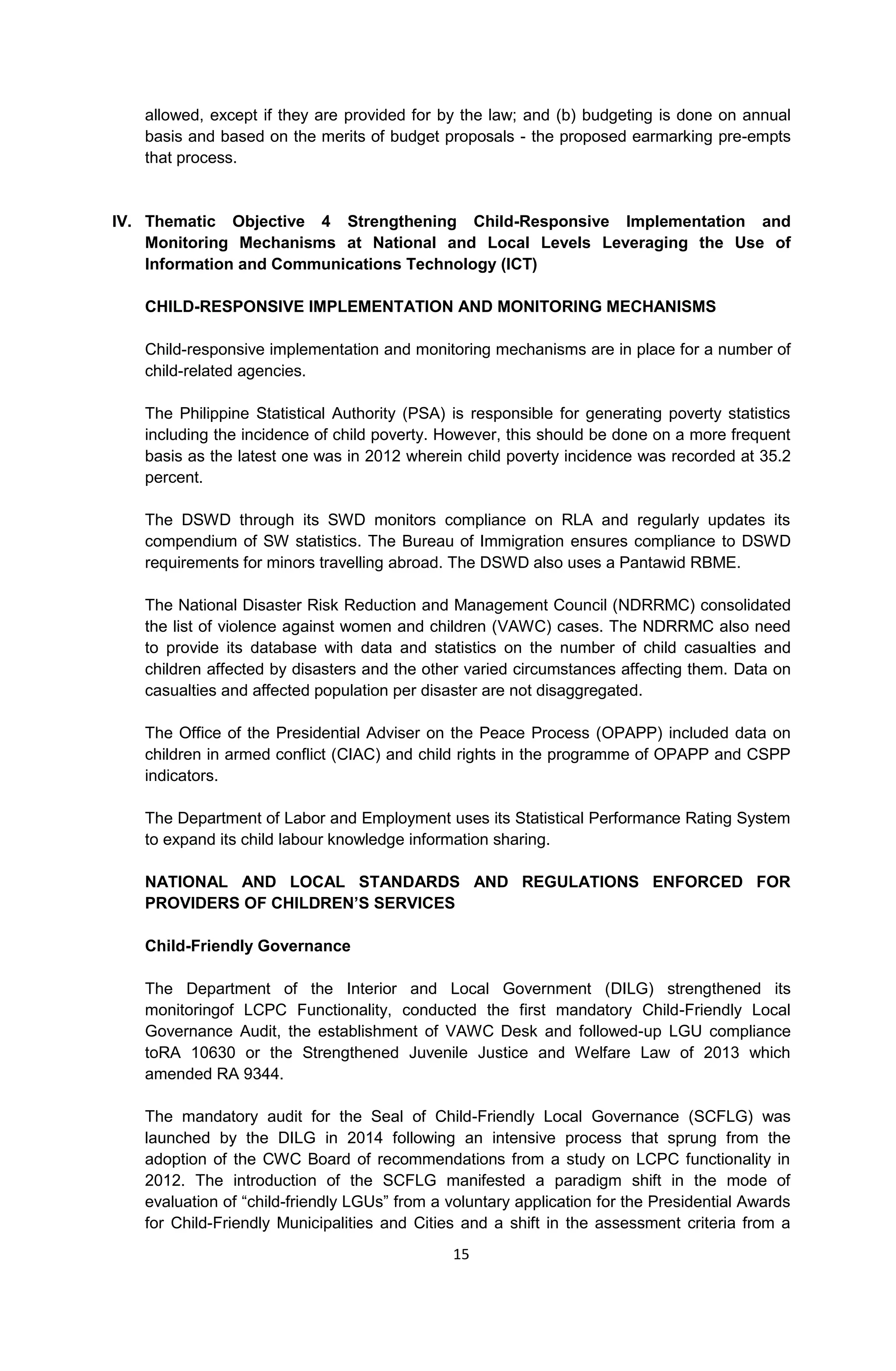 15
allowed, except if they are provided for by the law; and (b) budgeting is done on annual
basis and based on the merits of budget proposals - the proposed earmarking pre-empts
that process.
IV. Thematic Objective 4 Strengthening Child-Responsive Implementation and
Monitoring Mechanisms at National and Local Levels Leveraging the Use of
Information and Communications Technology (ICT)
CHILD-RESPONSIVE IMPLEMENTATION AND MONITORING MECHANISMS
Child-responsive implementation and monitoring mechanisms are in place for a number of
child-related agencies.
The Philippine Statistical Authority (PSA) is responsible for generating poverty statistics
including the incidence of child poverty. However, this should be done on a more frequent
basis as the latest one was in 2012 wherein child poverty incidence was recorded at 35.2
percent.
The DSWD through its SWD monitors compliance on RLA and regularly updates its
compendium of SW statistics. The Bureau of Immigration ensures compliance to DSWD
requirements for minors travelling abroad. The DSWD also uses a Pantawid RBME.
The National Disaster Risk Reduction and Management Council (NDRRMC) consolidated
the list of violence against women and children (VAWC) cases. The NDRRMC also need
to provide its database with data and statistics on the number of child casualties and
children affected by disasters and the other varied circumstances affecting them. Data on
casualties and affected population per disaster are not disaggregated.
The Office of the Presidential Adviser on the Peace Process (OPAPP) included data on
children in armed conflict (CIAC) and child rights in the programme of OPAPP and CSPP
indicators.
The Department of Labor and Employment uses its Statistical Performance Rating System
to expand its child labour knowledge information sharing.
NATIONAL AND LOCAL STANDARDS AND REGULATIONS ENFORCED FOR
PROVIDERS OF CHILDREN’S SERVICES
Child-Friendly Governance
The Department of the Interior and Local Government (DILG) strengthened its
monitoringof LCPC Functionality, conducted the first mandatory Child-Friendly Local
Governance Audit, the establishment of VAWC Desk and followed-up LGU compliance
toRA 10630 or the Strengthened Juvenile Justice and Welfare Law of 2013 which
amended RA 9344.
The mandatory audit for the Seal of Child-Friendly Local Governance (SCFLG) was
launched by the DILG in 2014 following an intensive process that sprung from the
adoption of the CWC Board of recommendations from a study on LCPC functionality in
2012. The introduction of the SCFLG manifested a paradigm shift in the mode of
evaluation of “child-friendly LGUs” from a voluntary application for the Presidential Awards
for Child-Friendly Municipalities and Cities and a shift in the assessment criteria from a
 