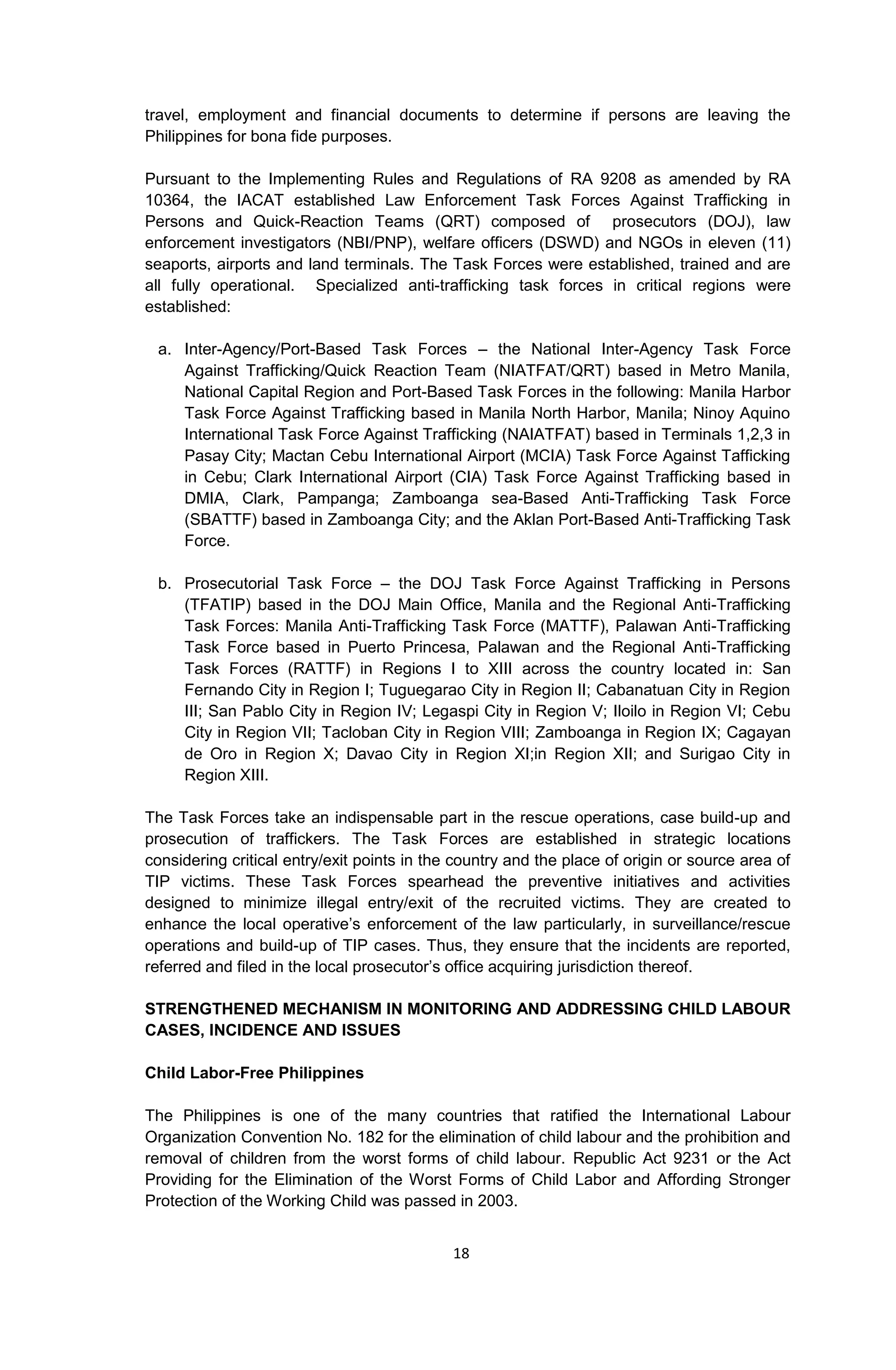 18
travel, employment and financial documents to determine if persons are leaving the
Philippines for bona fide purposes.
Pursuant to the Implementing Rules and Regulations of RA 9208 as amended by RA
10364, the IACAT established Law Enforcement Task Forces Against Trafficking in
Persons and Quick-Reaction Teams (QRT) composed of prosecutors (DOJ), law
enforcement investigators (NBI/PNP), welfare officers (DSWD) and NGOs in eleven (11)
seaports, airports and land terminals. The Task Forces were established, trained and are
all fully operational. Specialized anti-trafficking task forces in critical regions were
established:
a. Inter-Agency/Port-Based Task Forces – the National Inter-Agency Task Force
Against Trafficking/Quick Reaction Team (NIATFAT/QRT) based in Metro Manila,
National Capital Region and Port-Based Task Forces in the following: Manila Harbor
Task Force Against Trafficking based in Manila North Harbor, Manila; Ninoy Aquino
International Task Force Against Trafficking (NAIATFAT) based in Terminals 1,2,3 in
Pasay City; Mactan Cebu International Airport (MCIA) Task Force Against Tafficking
in Cebu; Clark International Airport (CIA) Task Force Against Trafficking based in
DMIA, Clark, Pampanga; Zamboanga sea-Based Anti-Trafficking Task Force
(SBATTF) based in Zamboanga City; and the Aklan Port-Based Anti-Trafficking Task
Force.
b. Prosecutorial Task Force – the DOJ Task Force Against Trafficking in Persons
(TFATIP) based in the DOJ Main Office, Manila and the Regional Anti-Trafficking
Task Forces: Manila Anti-Trafficking Task Force (MATTF), Palawan Anti-Trafficking
Task Force based in Puerto Princesa, Palawan and the Regional Anti-Trafficking
Task Forces (RATTF) in Regions I to XIII across the country located in: San
Fernando City in Region I; Tuguegarao City in Region II; Cabanatuan City in Region
III; San Pablo City in Region IV; Legaspi City in Region V; Iloilo in Region VI; Cebu
City in Region VII; Tacloban City in Region VIII; Zamboanga in Region IX; Cagayan
de Oro in Region X; Davao City in Region XI;in Region XII; and Surigao City in
Region XIII.
The Task Forces take an indispensable part in the rescue operations, case build-up and
prosecution of traffickers. The Task Forces are established in strategic locations
considering critical entry/exit points in the country and the place of origin or source area of
TIP victims. These Task Forces spearhead the preventive initiatives and activities
designed to minimize illegal entry/exit of the recruited victims. They are created to
enhance the local operative’s enforcement of the law particularly, in surveillance/rescue
operations and build-up of TIP cases. Thus, they ensure that the incidents are reported,
referred and filed in the local prosecutor’s office acquiring jurisdiction thereof.
STRENGTHENED MECHANISM IN MONITORING AND ADDRESSING CHILD LABOUR
CASES, INCIDENCE AND ISSUES
Child Labor-Free Philippines
The Philippines is one of the many countries that ratified the International Labour
Organization Convention No. 182 for the elimination of child labour and the prohibition and
removal of children from the worst forms of child labour. Republic Act 9231 or the Act
Providing for the Elimination of the Worst Forms of Child Labor and Affording Stronger
Protection of the Working Child was passed in 2003.
 