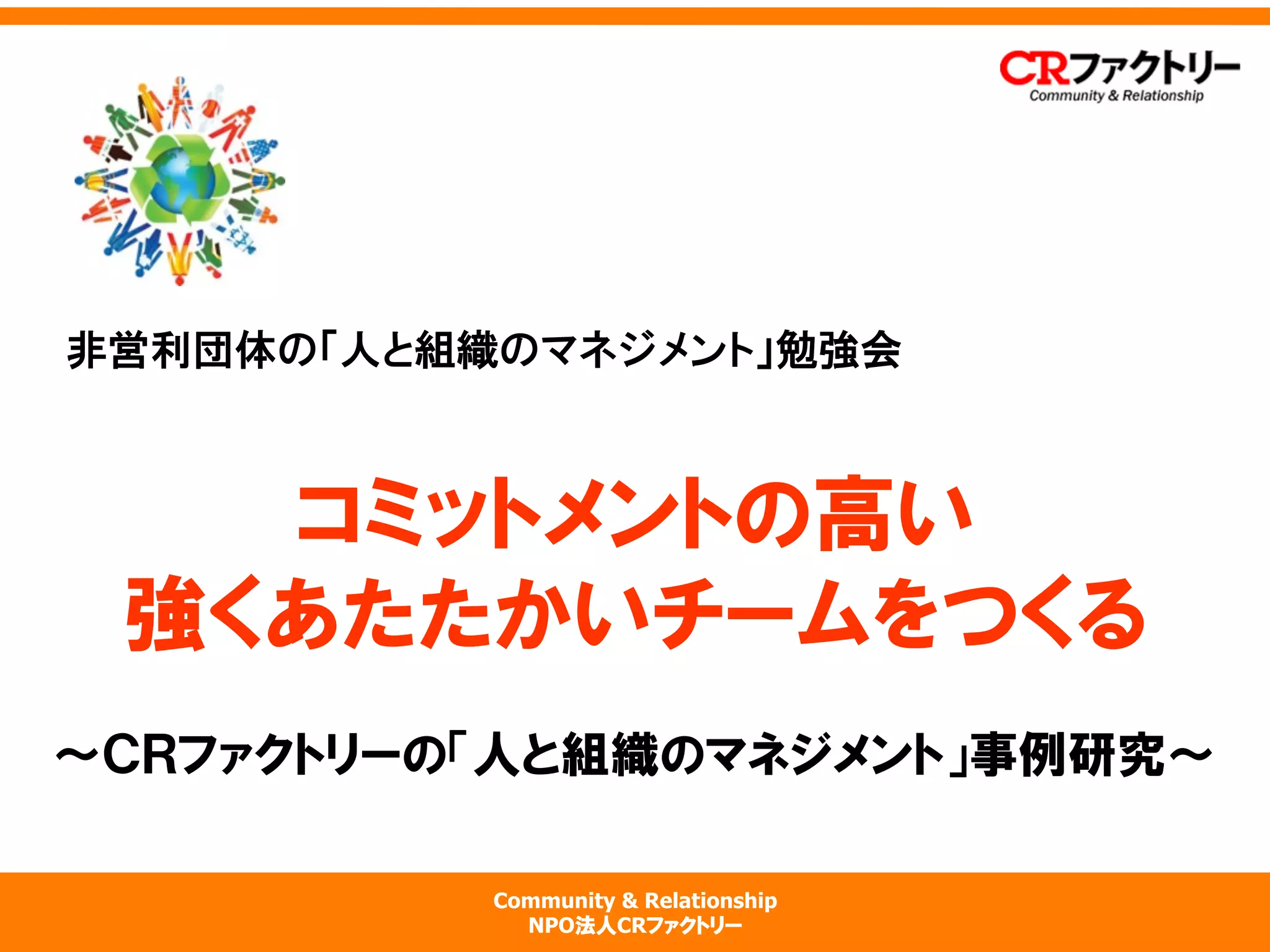 Community & Relationship
NPO法人CRファクトリー
コミットメントの高い
強くあたたかいチームをつくる
〜ＣＲファクトリーの「人と組織のマネジメント」事例研究〜
非営利団体の「人と組織のマネジメント」勉強会
 