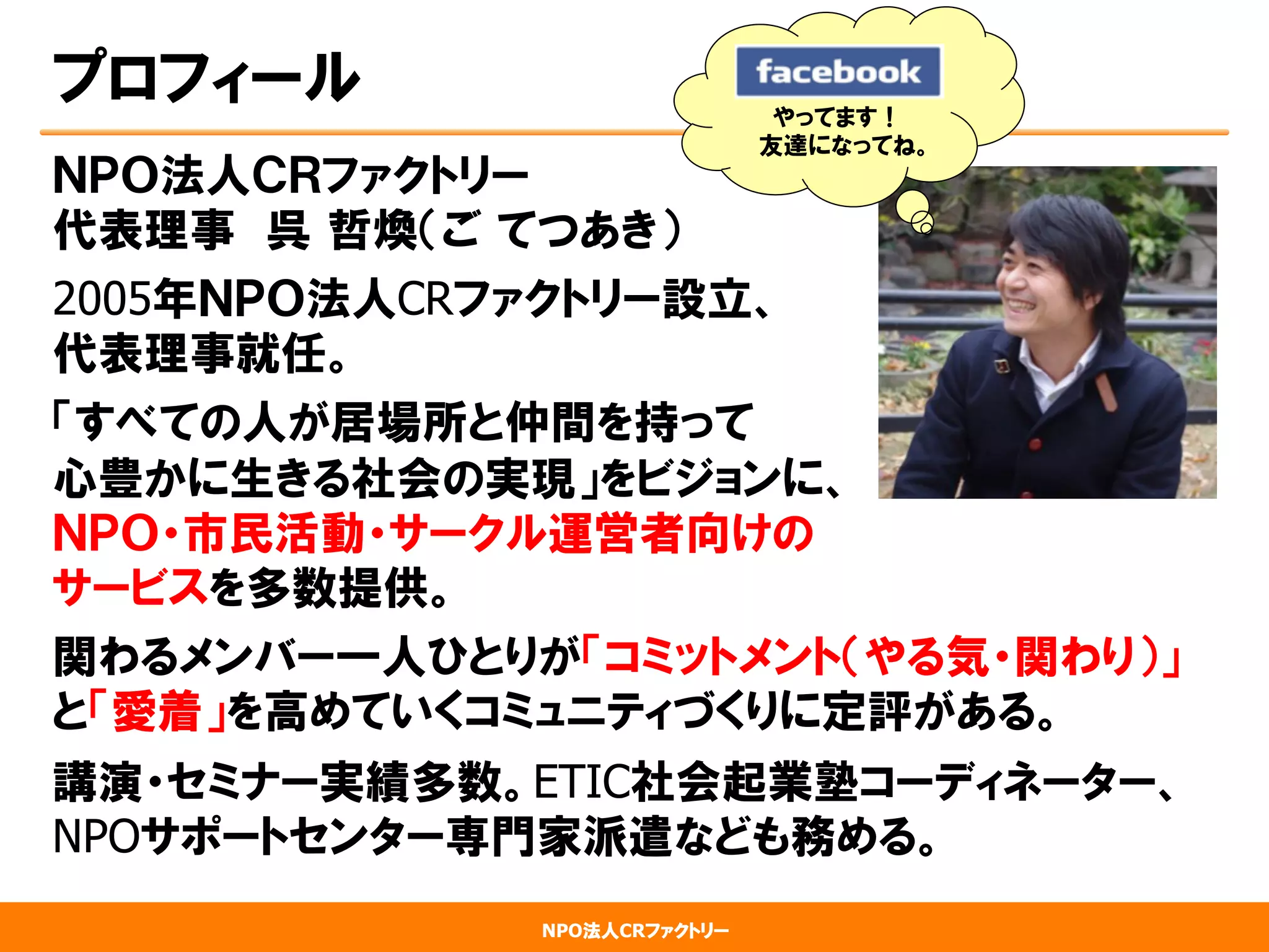 NPO法人CRファクトリー
プロフィール
ＮＰＯ法人ＣＲファクトリー
代表理事　呉  哲煥（ご  てつあき）
2005年ＮＰＯ法人CRファクトリー設立、
代表理事就任。
「すべての人が居場所と仲間を持って
心豊かに生きる社会の実現」をビジョンに、
ＮＰＯ・市民活動・サークル運営者向けの
サービスを多数提供。
関わるメンバー一人ひとりが「コミットメント（やる気・関わり）」
と「愛着」を高めていくコミュニティづくりに定評がある。
講演・セミナー実績多数。ETIC社会起業塾コーディネーター、
NPOサポートセンター専門家派遣なども務める。
やってます！
友達になってね。
 