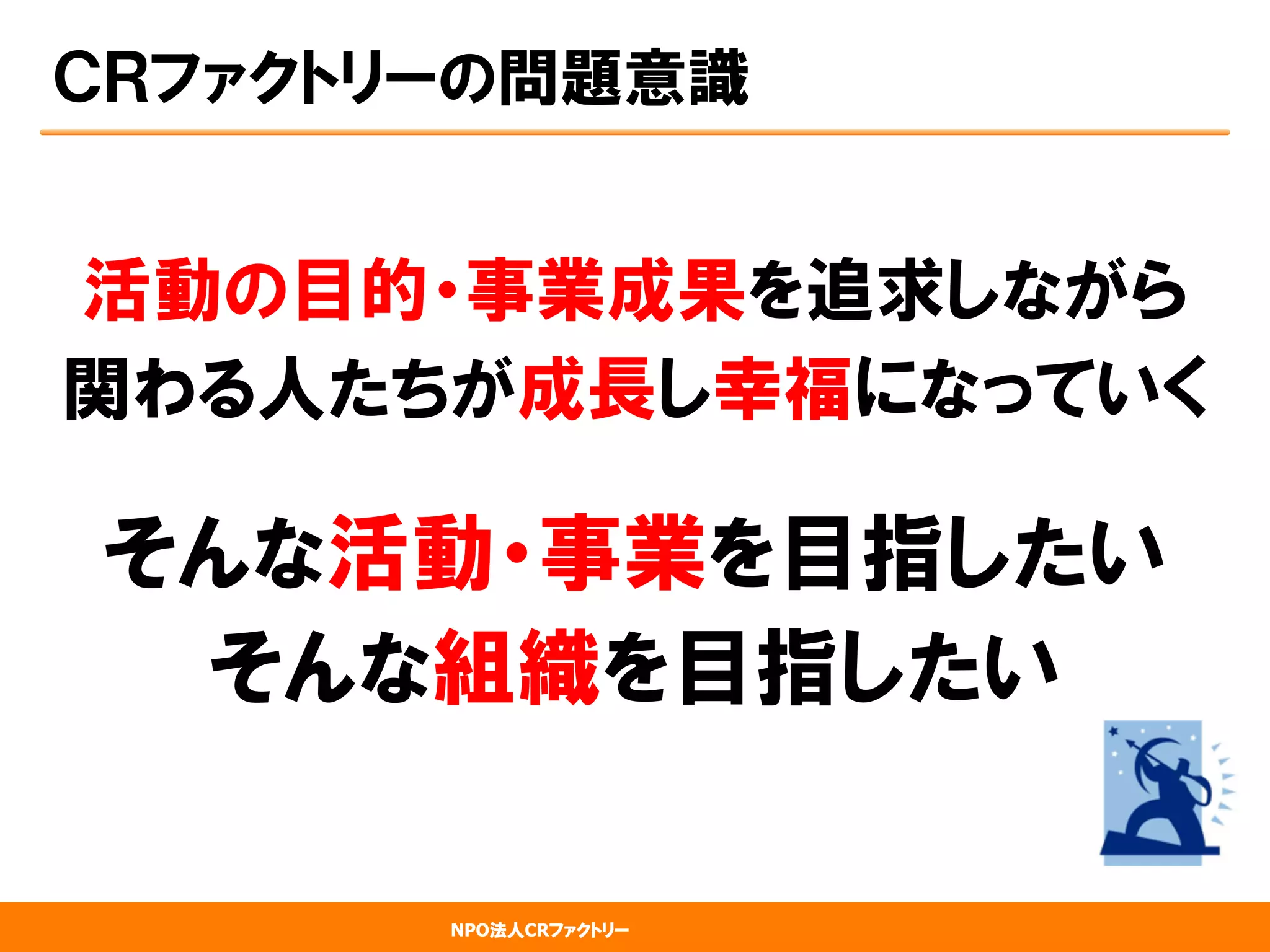 NPO法人CRファクトリー
ＣＲファクトリーの問題意識
活動の目的・事業成果を追求しながら
関わる人たちが成長し幸福になっていく
そんな活動・事業を目指したい
そんな組織を目指したい
 