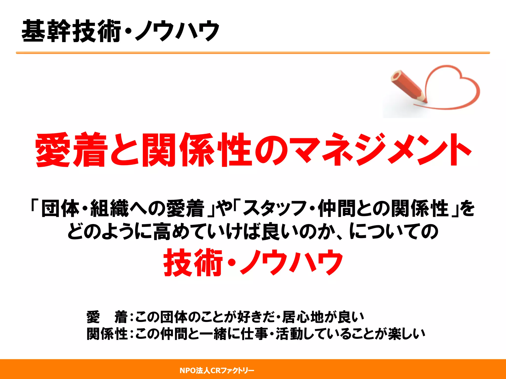 NPO法人CRファクトリー
基幹技術・ノウハウ
愛着と関係性のマネジメント
「団体・組織への愛着」や「スタッフ・仲間との関係性」を
どのように高めていけば良いのか、についての
技術・ノウハウ
　　　　　　　愛　  着：この団体のことが好きだ・居心地が良い
　　　　　　　関係性：この仲間と一緒に仕事・活動していることが楽しい
 