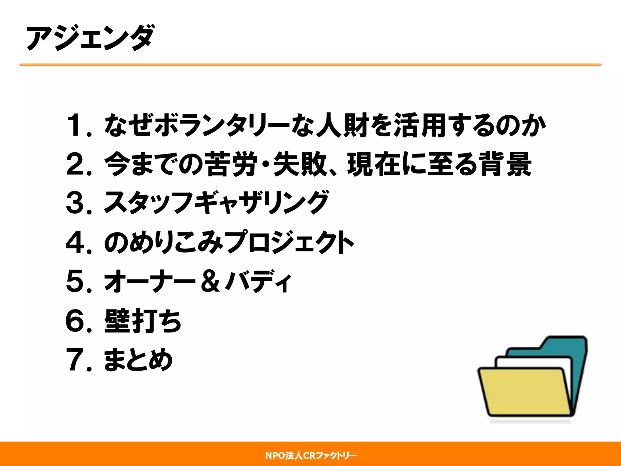 NPO法人CRファクトリー
アジェンダ
１．なぜボランタリーな人財を活用するのか
２．今までの苦労・失敗、現在に至る背景
３．スタッフギャザリング
４．のめりこみプロジェクト
５．オーナー＆バディ
６．壁打ち
７．まとめ
 