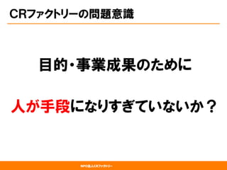 NPO法人CRファクトリー
ＣＲファクトリーの問題意識
目的・事業成果のために
人が手段になりすぎていないか？
 