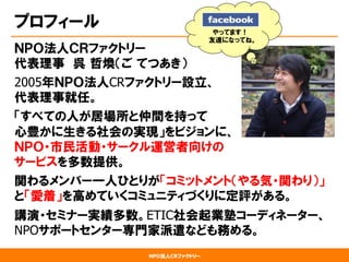 NPO法人CRファクトリー
プロフィール
ＮＰＯ法人ＣＲファクトリー
代表理事　呉  哲煥（ご  てつあき）
2005年ＮＰＯ法人CRファクトリー設立、
代表理事就任。
「すべての人が居場所と仲間を持って
心豊かに生きる社会の実現」をビジョンに、
ＮＰＯ・市民活動・サークル運営者向けの
サービスを多数提供。
関わるメンバー一人ひとりが「コミットメント（やる気・関わり）」
と「愛着」を高めていくコミュニティづくりに定評がある。
講演・セミナー実績多数。ETIC社会起業塾コーディネーター、
NPOサポートセンター専門家派遣なども務める。
やってます！
友達になってね。
 