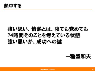 NPO法人CRファクトリー
熱中する
　強い思い、情熱とは、寝ても覚めても
　24時間そのことを考えている状態　
　強い思いが、成功への鍵
　　　　　　　　
　　　　　　　　　ー稲盛和夫
39
 