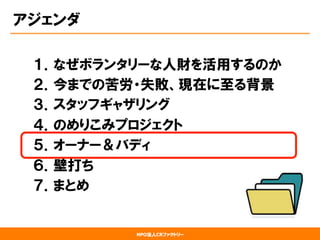 NPO法人CRファクトリー
アジェンダ
１．なぜボランタリーな人財を活用するのか
２．今までの苦労・失敗、現在に至る背景
３．スタッフギャザリング
４．のめりこみプロジェクト
５．オーナー＆バディ
６．壁打ち
７．まとめ
 