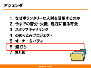 NPO法人CRファクトリー
アジェンダ
１．なぜボランタリーな人財を活用するのか
２．今までの苦労・失敗、現在に至る背景
３．スタッフギャザリング
４．のめりこみプロジェクト
５．オーナー＆バディ
６．壁打ち
７．まとめ
 