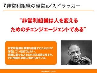 NPO法人CRファクトリー
『非営利組織の経営』／P.ドラッカー
“非営利組織は人を変える
ためのチェンジエージェントである”
  非営利組織は事業を推進するためだけに
  存在している訳ではない。
  組織に関わる人をどれだけ成長させるか、
  その役割が同時に求められている。
 
