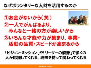 NPO法人CRファクトリー
なぜボランタリーな人財を活用するのか
①お金がないから（笑）
②一人でがんばるより、
みんなと一緒の方が楽しいから
③いろんな才能や力が集まり、事業・
活動の品質・スピードが高まるから
「ビジョン・ミッション」や「リーダーの姿勢」で多くの
  人が応援してくれる、興味を持って関わってくれる
 