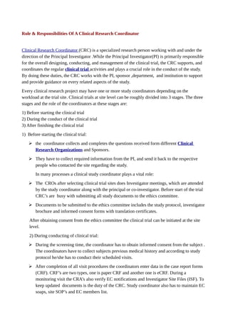 Role & Responsibilities Of A Clinical Research Coordinator
Clinical Research Coordinator (CRC) is a specialized research person working with and under the
direction of the Principal Investigator .While the Principal Investigator(PI) is primarily responsible
for the overall designing, conducting, and management of the clinical trial, the CRC supports, and
coordinates the regular clinical trial activities and plays a crucial role in the conduct of the study.
By doing these duties, the CRC works with the PI, sponsor ,department, and institution to support
and provide guidance on every related aspects of the study.
Every clinical research project may have one or more study coordinators depending on the
workload at the trial site. Clinical trials at site level can be roughly divided into 3 stages. The three
stages and the role of the coordinators at these stages are:
1) Before starting the clinical trial
2) During the conduct of the clinical trial
3) After finishing the clinical trial
1) Before starting the clinical trial:
➢ the coordinator collects and completes the questions received form different Clinical
Research Organizations and Sponsors.
➢ They have to collect required information from the PI, and send it back to the respective
people who contacted the site regarding the study.
In many processes a clinical study coordinator plays a vital role:
➢ The CROs after selecting clinical trial sites does Investigator meetings, which are attended
by the study coordinator along with the principal or co-investigator. Before start of the trial
CRC’s are busy with submitting all study documents to the ethics committee.
➢ Documents to be submitted to the ethics committee includes the study protocol, investigator
brochure and informed consent forms with translation certificates.
After obtaining consent from the ethics committee the clinical trial can be initiated at the site
level.
2) During conducting of clinical trial:
➢ During the screening time, the coordinator has to obtain informed consent from the subject .
The coordinators have to collect subjects previous medical history and according to study
protocol he/she has to conduct their scheduled visits.
➢ After completion of all visit procedures the coordinators enter data in the case report forms
(CRF). CRF’s are two types, one is paper CRF and another one is eCRF. During a
monitoring visit the CRA’s also verify EC notifications and Investigator Site Files (ISF). To
keep updated documents is the duty of the CRC. Study coordinator also has to maintain EC
soaps, site SOP’s and EC members list.
 