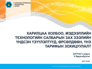 ХАРИЛЦАА ХОЛБОО, МЭДЭЭЛЛИЙН
ТЕХНОЛОГИЙН САЛБАРЫН ЗАХ ЗЭЭЛИЙН
ҮНДСЭН ҮЗҮҮЛЭЛТҮҮД, ӨРСӨЛДӨӨН, ҮНЭ
ТАРИФЫН ЗОХИЦУУЛАЛТ
© 2017, Communications Regulatory Commission of Mongolia
ЗЗҮТҮСГ-н дарга
Ч.Эрдэнэбулган
2017.10.04
 