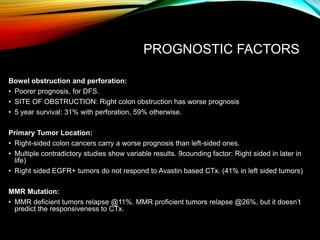 PROGNOSTIC FACTORS
Bowel obstruction and perforation:
• Poorer prognosis, for DFS.
• SITE OF OBSTRUCTION: Right colon obstruction has worse prognosis
• 5 year survival: 31% with perforation, 59% otherwise.
Primary Tumor Location:
• Right-sided colon cancers carry a worse prognosis than left-sided ones.
• Multiple contradictory studies show variable results. 9counding factor: Right sided in later in
life)
• Right sided EGFR+ tumors do not respond to Avastin based CTx. (41% in left sided tumors)
MMR Mutation:
• MMR deficient tumors relapse @11%. MMR proficient tumors relapse @26%, but it doesn’t
predict the responsiveness to CTx.
 