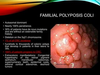 FAMILIAL POLYPOSIS COLI
• Autosomal dominant
• Nearly 100% penetrance.
• 30% of patients have de novo mutations
and are without an ostensible family
history.
• Deletion on the 5q21 chromosome.
• 1% of all CRC incidence
• hundreds to thousands of colonic polyps
that develop in patients in their teens to
30s.
• 100% of patients progress to CRC.
• Extracolonic manifestations: Congenital
hypertrophy of the retinal pigment
epithelium, mandibular osteomas,
supernumerary teeth, epidermal cysts,
adrenal cortical adenomas, desmoid
tumors
 