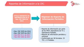 Reportes de Información a la CRC
TÍTULO REPORTES DE
INFORMACIÓN de la
Res. CRC 5050 de
2016
• Res. CRC 5076 de 2016
• Res. CRC 5079 de 2017
• Res CRC 5111 de 2017
• Res CRC 5283 de 2017
Régimen de Reporte de
Información Periódica
• Reporte de Información por parte
de los PRST, Operadores de TV y
Operadores Postales.
• Reporte de información periódica y
eventual.
• Conformado por 46 formatos: 33
TIC y 13 Postales.
 
