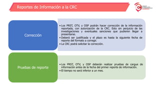 Reportes de Información a la CRC
• Los PRST, OTV, y OSP podrán hacer corrección de la información
reportada, con autorización de la CRC. Esto sin perjuicio de las
investigaciones y eventuales sanciones que pudieren llegar a
presentarse.
• Deberá ser justificada y el plazo es hasta la siguiente fecha de
reporte del formato a corregir.
• La CRC podrá solicitar la corrección.
Corrección
• Los PRST, OTV, y OSP deberán realizar pruebas de cargue de
información antes de la fecha del primer reporte de información.
• El tiempo no será inferior a un mes.
Pruebas de reporte
 