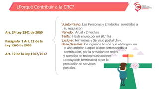 ¿Porqué Contribuir a la CRC?
Art. 24 Ley 1341 de 2009
Parágrafo 1 Art. 11 de la
Ley 1369 de 2009
Art. 12 de la Ley 1507/2012
Sujeto Pasivo: Las Personas y Entidades sometidas a
su regulación.
Periodo: Anual - 2 Fechas
Tarifa: Hasta el uno por mil (0,1%)
Excluye: Terminales y Servicio postal Univ.
Base Gravable: los ingresos brutos que obtengan, en
el año anterior a aquel al que corresponda la
contribución, por la provisión de redes
y servicios de telecomunicaciones
(excluyendo terminales) o por la
prestación de servicios
postales.
 