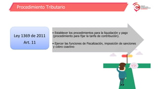 Procedimiento Tributario
Ley 1369 de 2011
Art. 11
• Establecer los procedimientos para la liquidación y pago
(procedimiento para fijar la tarifa de contribución).
• Ejercer las funciones de Fiscalización, imposición de sanciones
y cobro coactivo
 