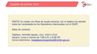 Soporte de primer nivel
MINTIC ha creado una Mesa de ayuda sectorial, con el objetivo de atender
todas las necesidades de los Operadores relacionadas con el SIUST.
Datos de contacto:
Teléfono: 3443460 Opción 1 Ext. 3325 ó 3215
Horario: Lunes a Viernes de 7:00 A.M. a 6:00 PM
Correo electrónico: mesadeserviciosectorial@mintic.gov.co.
 
