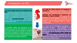 Contribución a la CRC
Ley 1341 de 2009, Artículo 24. Contribución a la
CRC. Con el fin de recuperar los costos del servicio de
las actividades de regulación que preste la Comisión de
Regulación de Comunicaciones, todos los proveedores
sometidos a la regulación de la Comisión, están sujetos
al pago de una contribución anual hasta del uno por
mil (0,1%), de sus ingresos brutos por la provisión
de sus redes y servicios de telecomunicaciones,
excluyendo terminales.
Ley 1369 de 2009, Articulo 11, parágrafo 1,
numeral f) determina que, Corresponderá a la CRC
establecer los procedimientos para la liquidación y pago
de la contribución, así como ejercer las correspondientes
funciones de fiscalización, imposición de
sanciones y cobro coactivo. Sin perjuicio de lo
establecido en normas especiales, las sanciones por el
incumplimiento de las obligaciones relacionadas con la
contribución serán las mismas establecidas en el Estatuto
Tributario para el impuesto sobre la renta y
complementarios.
En virtud de las facultades otorgadas, se
desarrolla el literal f) del parágrafo 1° del
artículo 11 de la Ley 1369 de 2009, en lo
relacionado con la imposición de sanciones,
se emite la Resolución CRC 3789 de
2012, la cual modifico el artículo 6° de la
Resolución número CRC 3151 de 2011 y se
dictan otras disposiciones.
La Comisión realiza una estimación de los
ingresos brutos de los contribuyentes con base
en la información con que cuenta al momento
de expedir la resolución mediante la cual fija la
tarifa y los vencimientos, la cual es publicada en
el diario oficial en el mes de Diciembre de cada
año y aplica para la vigencia siguiente.
 