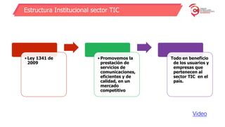 Estructura Institucional sector TIC
• Ley 1341 de
2009
• Promovemos la
prestación de
servicios de
comunicaciones,
eficientes y de
calidad, en un
mercado
competitivo
Todo en beneficio
de los usuarios y
empresas que
pertenecen al
sector TIC en el
país.
Video
 