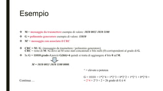 Esempio
 M = messaggio da trasmettere esempio di valore: 1010 0011 1010 1100
 G = polinomio generatore esempio di valore: 11010
 M' = messaggio con associato il CRC
 CRC = M / G. (messaggio da trasmettere / polinomio generatore)
CRC = resto di M / G dove ad M sono stati concatenati n bits nulli (0) corrispondenti al grado di G.
 Se G = 11010 grado 4 perciò G(bit)=4 quindi si tratta di aggiungere 4 bits 0 ad M.
M = 1010 0011 1010 1100 0000.
Continua …
^ = elevato a potenza
G = 10101 = 1*2^4 + 1*2^3 + 0*2^2 + 1*2^1 + 0*2^0 =
= 2^4 + 2^3 + 2 = 26 grado di G è 4
 