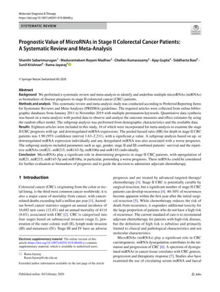 Vol.:(0123456789)
Molecular Diagnosis & Therapy
https://doi.org/10.1007/s40291-019-00440-y
SYSTEMATIC REVIEW
Prognostic Value of MicroRNAs in Stage II Colorectal Cancer Patients:
A Systematic Review and Meta‑Analysis
Shanthi Sabarimurugan1
 · Madurantakam Royam Madhav2
 · Chellan Kumarasamy3
 · Ajay Gupta4
 · Siddharta Baxi5
 ·
Sunil Krishnan6
 · Rama Jayaraj7
 
© Springer Nature Switzerland AG 2020
Abstract
Background  We performed a systematic review and meta-analysis to identify and underline multiple microRNAs (miRNAs)
as biomarkers of disease prognosis in stage II colorectal cancer (CRC) patients.
Methods and analysis  This systematic review and meta-analysis study was conducted according to Preferred Reporting Items
for Systematic Reviews and Meta-Analyses (PRISMA) guidelines. The required articles were collected from online biblio-
graphic databases from January 2011 to November 2019 with multiple permutation keywords. Quantitative data synthesis
was based on a meta-analysis with pooled data to observe and analyse the outcome measures and effect estimates by using
the random effect model. The subgroup analysis was performed from demographic characteristics and the available data.
Results  Eighteen articles were included in this study, 16 of which were incorporated for meta-analysis to examine the stage
II CRC prognosis with up- and downregulated miRNA expressions. The pooled hazard ratio (HR) for death in stage II CRC
patients was 1.90 (95% confidence interval 1.63–2.211), with a significant p value. A subgroup analysis based on up- or
downregulated miRNA expression individually and any deregulated miRNA was also associated with a worse prognosis.
The subgroup analysis included parameters such as age, gender, stage II and III combined patients’ survival and the repeti-
tive miRNAs (miR21, miR215, miR143-5p, miR106a and miR145) individually.
Conclusion  MicroRNAs play a significant role in determining prognosis in stage II CRC patients, with upregulation of
miR21, miR215, miR143-5p and miR106a, in particular, portending a worse prognosis. These miRNAs could be considered
for further evaluation as biomarkers of prognosis and to guide the decision to administer adjuvant chemotherapy.
1 Introduction
Colorectal cancer (CRC), originating from the colon or rec-
tal lining, is the third most common cancer worldwide; it is
also a major cause of mortality from cancer, with cancer-
related deaths exceeding half a million per year [1]. Austral-
ian bowel cancer statistics suggest an annual incidence of
16,682 new cases (12.4%) and an annual mortality of 4114
(8.6%) associated with CRC [2]. CRC is categorised into
four stages based on submucosal invasion (stage I), pen-
etration of the outer colonic wall (II), lymph node invasion
(III) and metastasis (IV). Stage III and IV have an adverse
prognosis and are treated by advanced targeted therapy/
chemotherapy [3]. Stage II CRC is potentially curable by
surgical resection, but a significant number of stage II CRC
patients can develop recurrence [4]. 40–50% of recurrences
become apparent within the first year after the initial surgi-
cal resection [5]. While chemotherapy reduces the risk of
death from recurrence, it engenders additional toxicity for
the large proportion of patients who do not have a high risk
of recurrence. The current standard of care is to recommend
adjuvant chemotherapy for patients with high-risk disease,
but the definition of high risk is nebulous and primarily
limited to clinical and pathological characteristics and not
molecular characteristics.
MicroRNAs (miRNAs) play a significant role in CRC
carcinogenesis. miRNA dysregulation contributes to the ini-
tiation and progression of CRC [6]. A spectrum of dysregu-
lated miRNAs in cancer tissue correlates with CRC genesis,
progression and therapeutic response [7]. Studies also have
examined the use of circulating serum miRNA and faecal
Electronic supplementary material  The online version of this
article (https​://doi.org/10.1007/s4029​1-019-00440​-y) contains
supplementary material, which is available to authorized users.
*	 Rama Jayaraj
	Rama.Jayaraj@cde.edu.au
Extended author information available on the last page of the article
 
