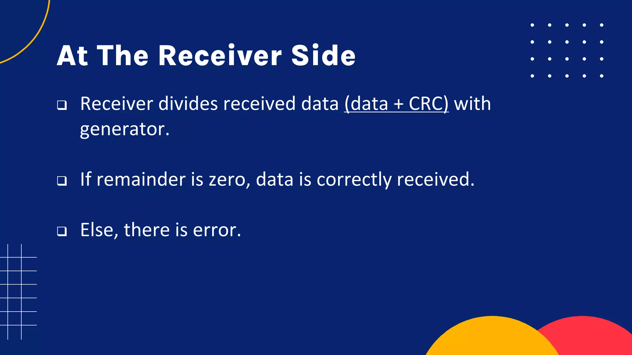 At The Receiver Side
 Receiver divides received data (data + CRC) with
generator.
 If remainder is zero, data is correctly received.
 Else, there is error.
 