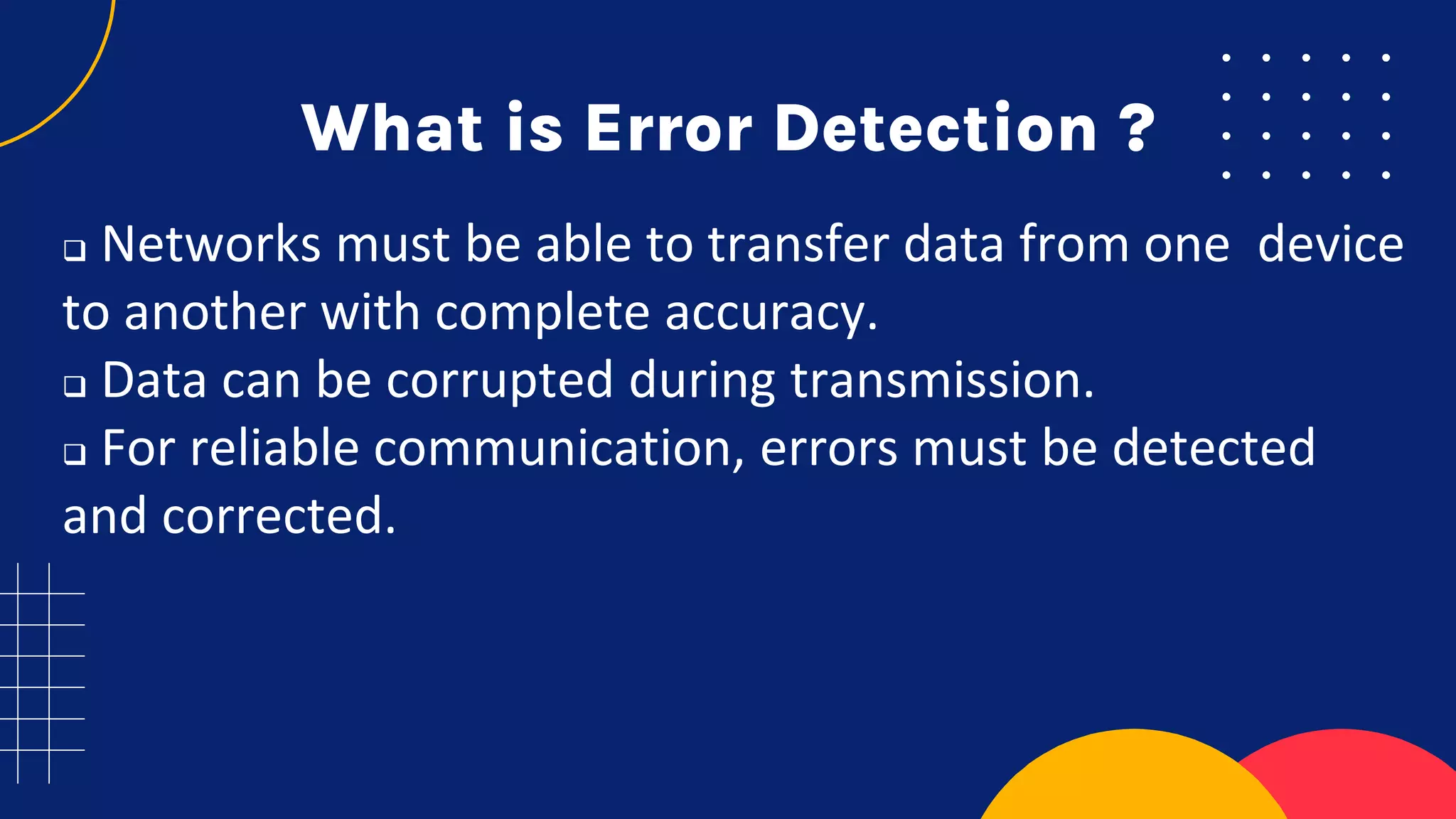 What is Error Detection ?
 Networks must be able to transfer data from one device
to another with complete accuracy.
 Data can be corrupted during transmission.
 For reliable communication, errors must be detected
and corrected.
 