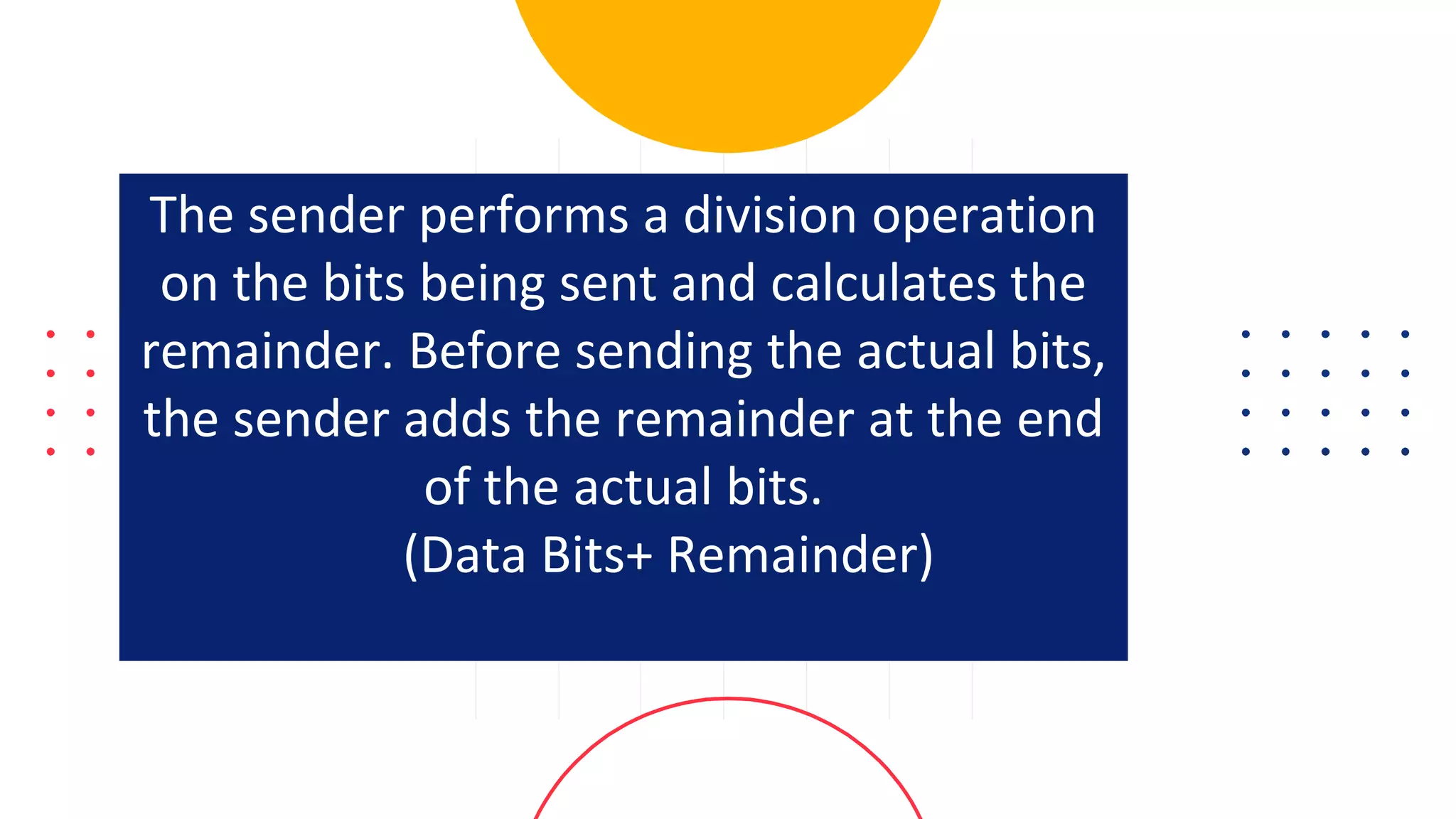 The sender performs a division operation
on the bits being sent and calculates the
remainder. Before sending the actual bits,
the sender adds the remainder at the end
of the actual bits.
(Data Bits+ Remainder)
 