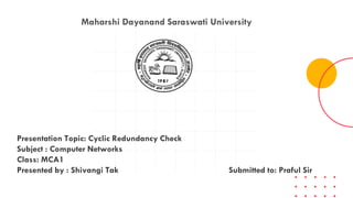 Maharshi Dayanand Saraswati University
Presentation Topic: Cyclic Redundancy Check
Subject : Computer Networks
Class: MCA1
Presented by : Shivangi Tak Submitted to: Praful Sir
 