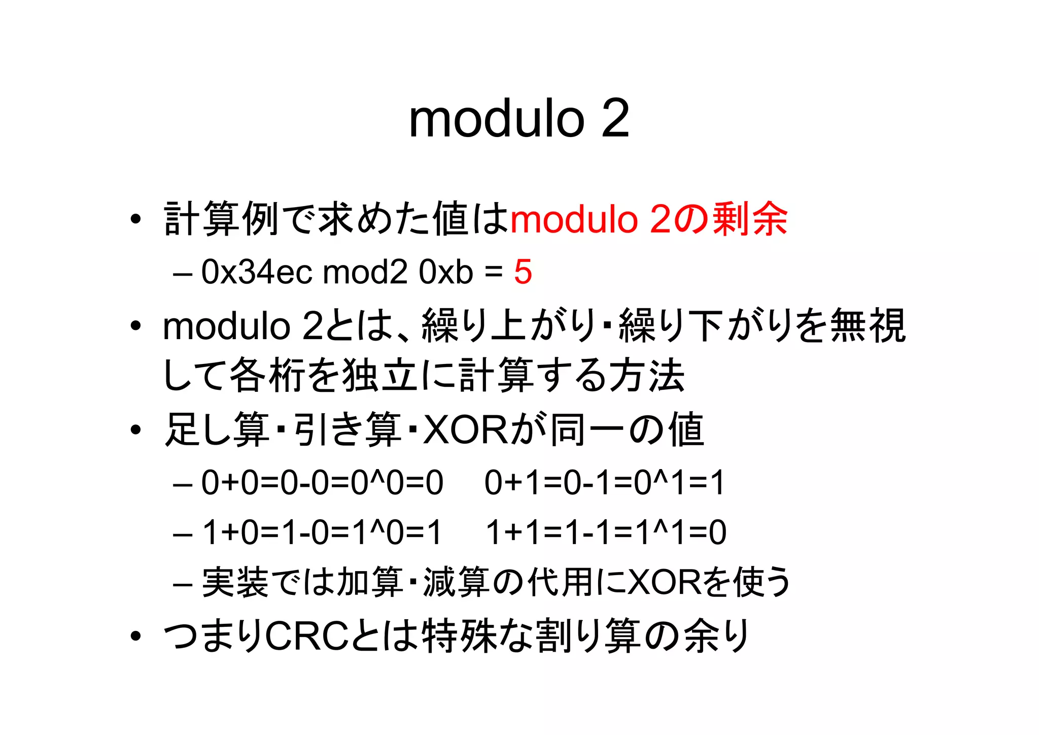 modulo 2
• 計算例で求めた値はmodulo 2の剰余
 – 0x34ec mod2 0xb = 5
• modulo 2とは、繰り上がり・繰り下がりを無視
  して各桁を独立に計算する方法
• 足し算・引き算・XORが同一の値
 – 0+0=0-0=0^0=0 0+1=0-1=0^1=1
 – 1+0=1-0=1^0=1 1+1=1-1=1^1=0
 – 実装では加算・減算の代用にXORを使う
• つまりCRCとは特殊な割り算の余り
 
