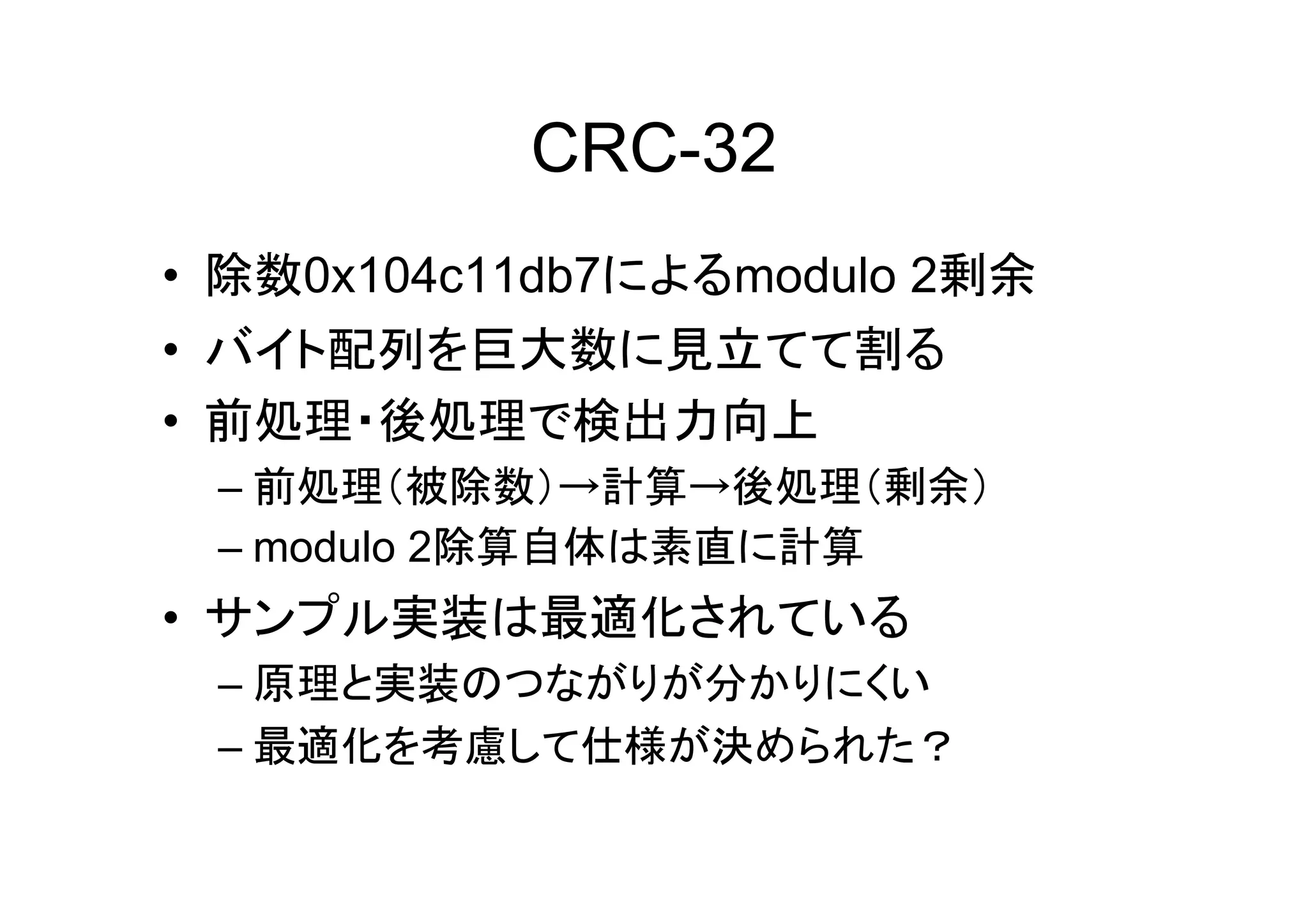 CRC-32
• 除数0x104c11db7によるmodulo 2剰余
• バイト配列を巨大数に見立てて割る
• 前処理・後処理で検出力向上
 – 前処理（被除数）→計算→後処理（剰余）
 – modulo 2除算自体は素直に計算
• サンプル実装は最適化されている
 – 原理と実装のつながりが分かりにくい
 – 最適化を考慮して仕様が決められた？
 