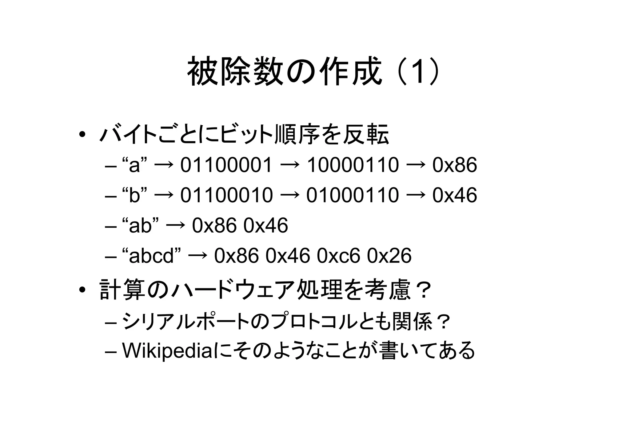 被除数の作成 （1）
• バイトごとにビット順序を反転
 – “a” → 01100001 → 10000110 → 0x86
 – “b” → 01100010 → 01000110 → 0x46
 – “ab” → 0x86 0x46
 – “abcd” → 0x86 0x46 0xc6 0x26
• 計算のハードウェア処理を考慮？
 – シリアルポートのプロトコルとも関係？
 – Wikipediaにそのようなことが書いてある
 