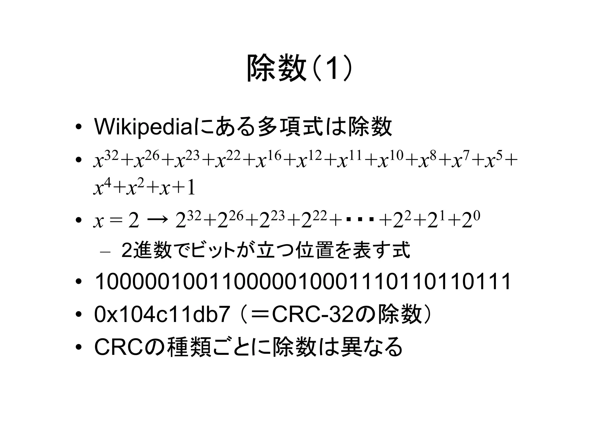除数（1）
• Wikipediaにある多項式は除数
• x32+x26+x23+x22+x16+x12+x11+x10+x8+x7+x5+
  x4+x2+x+1
• x = 2 → 232+226+223+222+・・・+22+21+20
  – 2進数でビットが立つ位置を表す式
• 100000100110000010001110110110111
• 0x104c11db7 （＝CRC-32の除数）
• CRCの種類ごとに除数は異なる
 